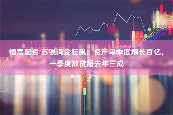恒富配资 苏银消金狂飙：资产单季度增长百亿，一季度放贷超去年三成