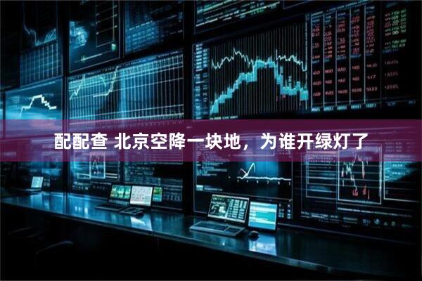 配配查 北京空降一块地，为谁开绿灯了