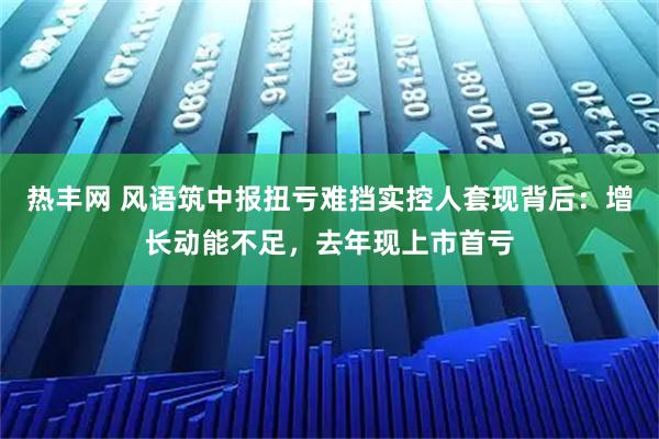 热丰网 风语筑中报扭亏难挡实控人套现背后：增长动能不足，去年现上市首亏