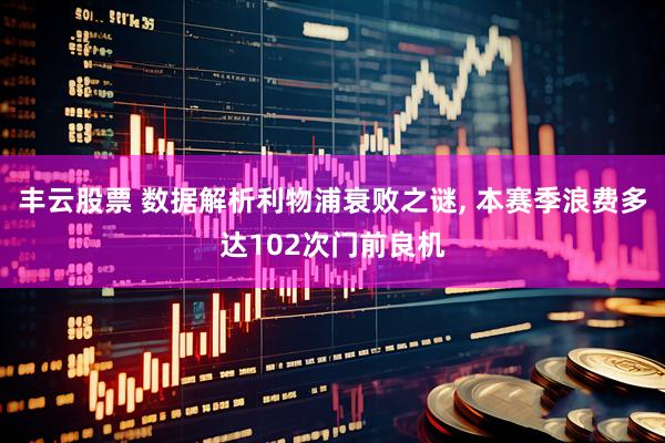 丰云股票 数据解析利物浦衰败之谜, 本赛季浪费多达102次门前良机