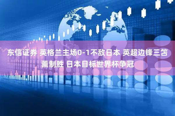 东信证券 英格兰主场0-1不敌日本 英超边锋三笘薰制胜 日本目标世界杯争冠