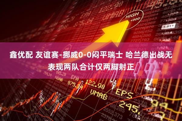 鑫优配 友谊赛-挪威0-0闷平瑞士 哈兰德出战无表现两队合计仅两脚射正