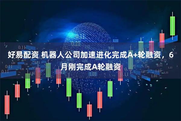 好易配资 机器人公司加速进化完成A+轮融资，6月刚完成A轮融资