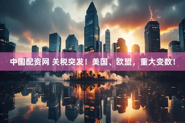 中国配资网 关税突发！美国、欧盟，重大变数！