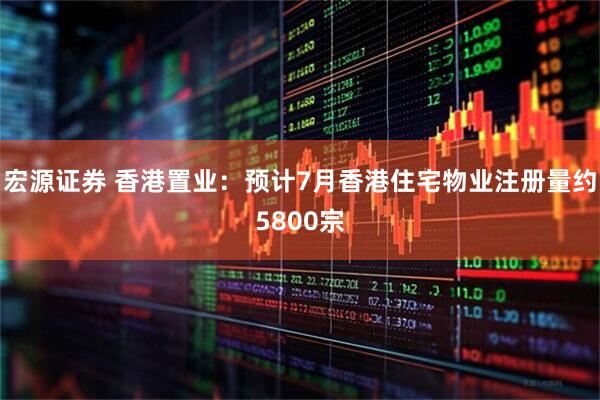 宏源证券 香港置业：预计7月香港住宅物业注册量约5800宗