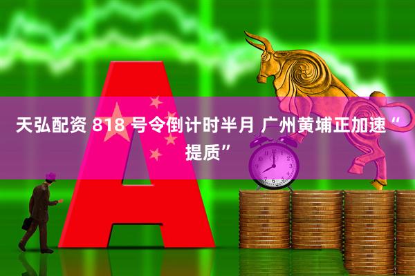 天弘配资 818 号令倒计时半月 广州黄埔正加速“提质”