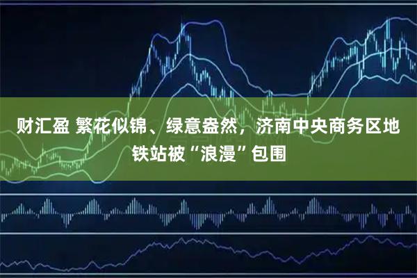 财汇盈 繁花似锦、绿意盎然，济南中央商务区地铁站被“浪漫”包围