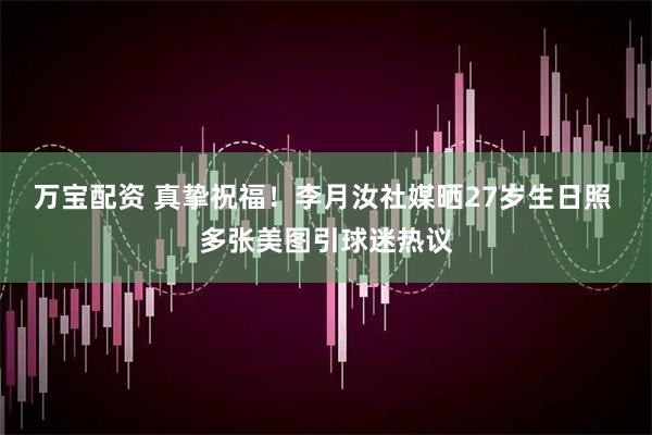 万宝配资 真挚祝福！李月汝社媒晒27岁生日照 多张美图引球迷热议