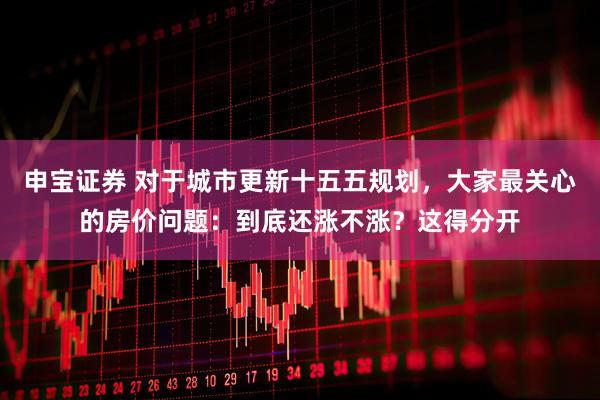 申宝证券 对于城市更新十五五规划，大家最关心的房价问题：到底还涨不涨？这得分开