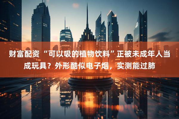 财富配资 “可以吸的植物饮料”正被未成年人当成玩具？外形酷似电子烟，实测能过肺