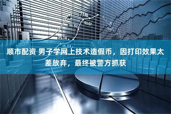 顺市配资 男子学网上技术造假币，因打印效果太差放弃，最终被警方抓获