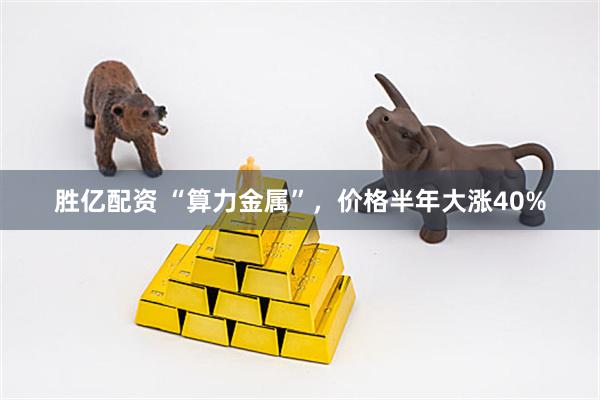 胜亿配资 “算力金属”，价格半年大涨40%
