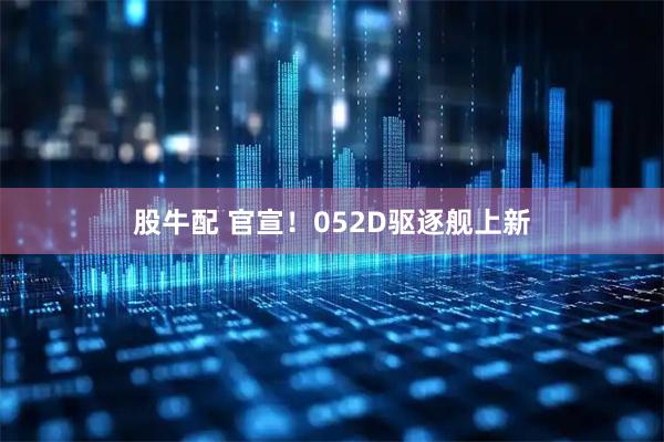 股牛配 官宣！052D驱逐舰上新