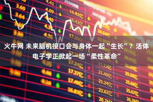 火牛网 未来脑机接口会与身体一起“生长”？活体电子学正掀起一场“柔性革命”
