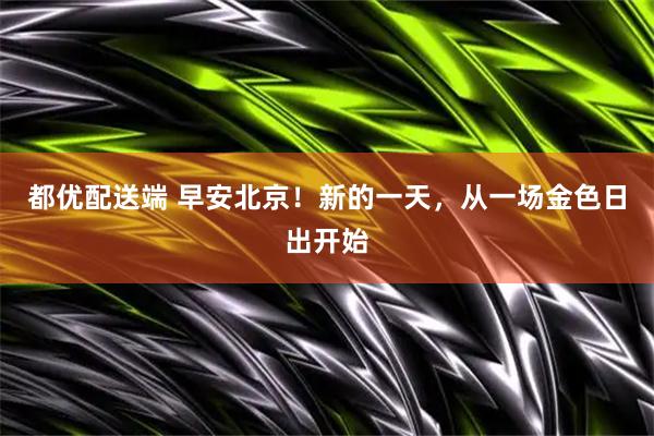 都优配送端 早安北京！新的一天，从一场金色日出开始