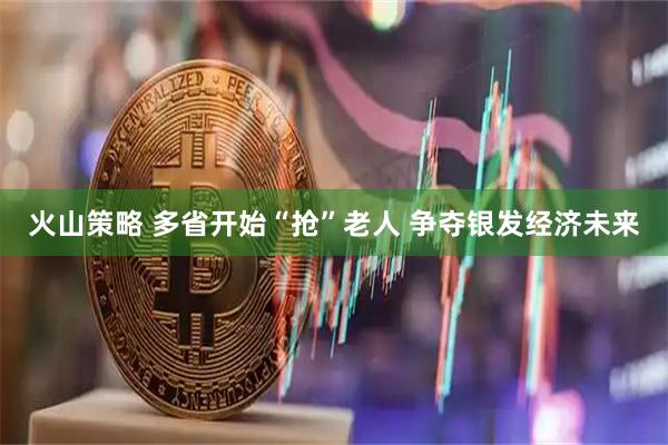 火山策略 多省开始“抢”老人 争夺银发经济未来