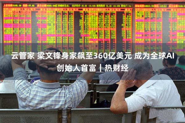 云管家 梁文锋身家飙至360亿美元 成为全球AI创始人首富｜热财经