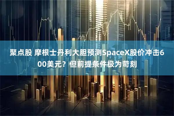 聚点股 摩根士丹利大胆预测SpaceX股价冲击600美元？但前提条件极为苛刻