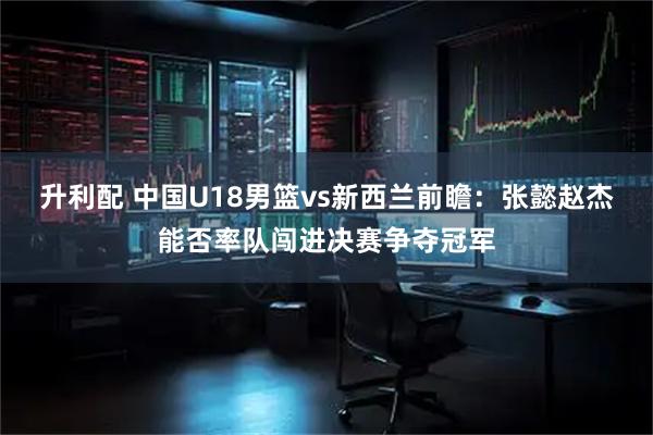 升利配 中国U18男篮vs新西兰前瞻：张懿赵杰能否率队闯进决赛争夺冠军
