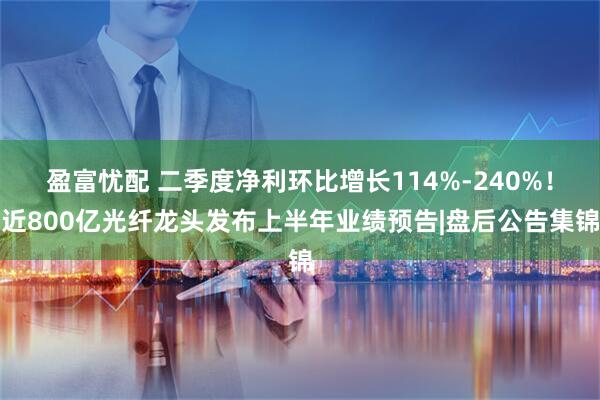 盈富忧配 二季度净利环比增长114%-240%！近800亿光纤龙头发布上半年业绩预告|盘后公告集锦