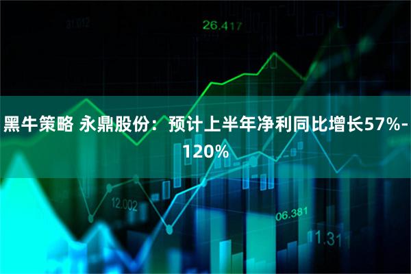 黑牛策略 永鼎股份：预计上半年净利同比增长57%-120%